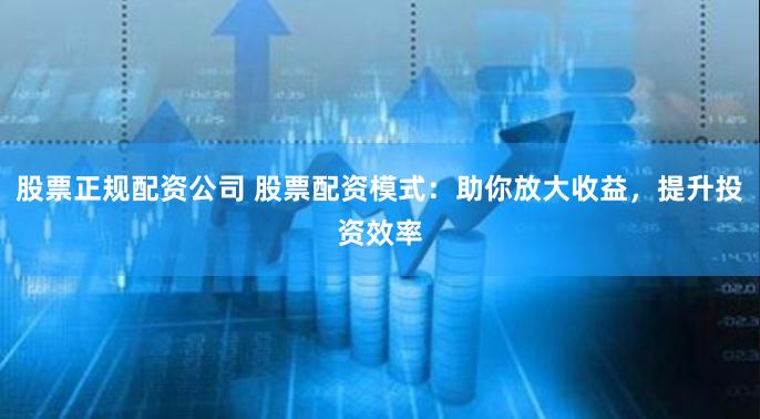 股票正规配资公司 股票配资模式：助你放大收益，提升投资效率