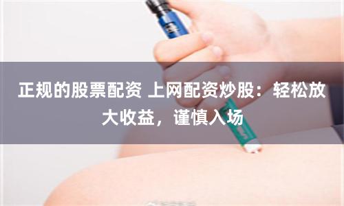 正规的股票配资 上网配资炒股：轻松放大收益，谨慎入场