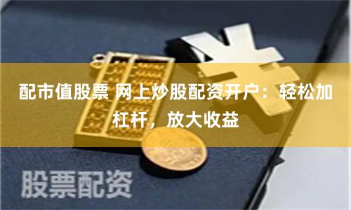 配市值股票 网上炒股配资开户：轻松加杠杆，放大收益